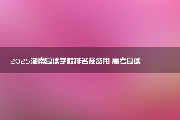 2025湖南复读学校排名及费用 高考复读机构怎么收费