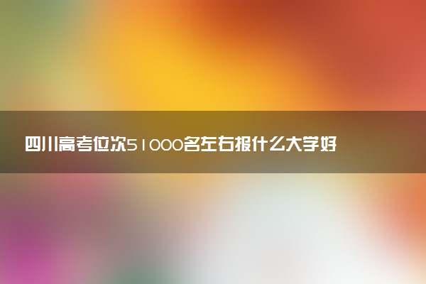 四川高考位次51000名左右报什么大学好（2025年参考）