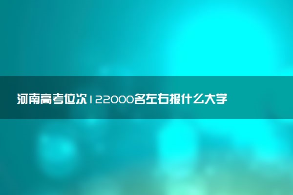 河南高考位次122000名左右报什么大学好（2025年参考）