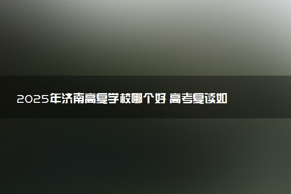 2025年济南高复学校哪个好 高考复读如何选择培训机构