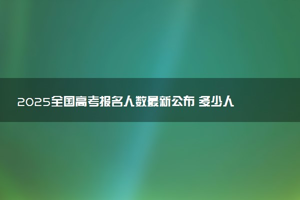 2025全国高考报名人数最新公布 多少人参加高考