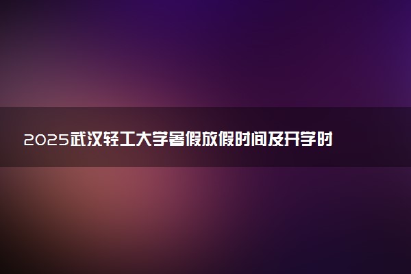 2025武汉轻工大学暑假放假时间及开学时间 什么时候开学