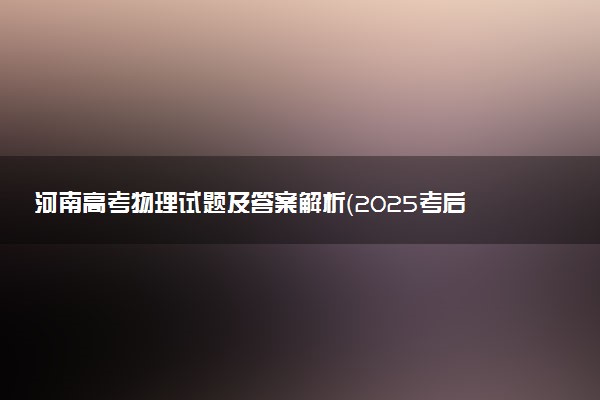 河南高考物理试题及答案解析（2025考后更新）