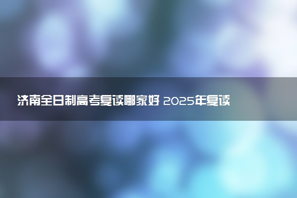 济南全日制高考复读哪家好 2025年复读机构排名