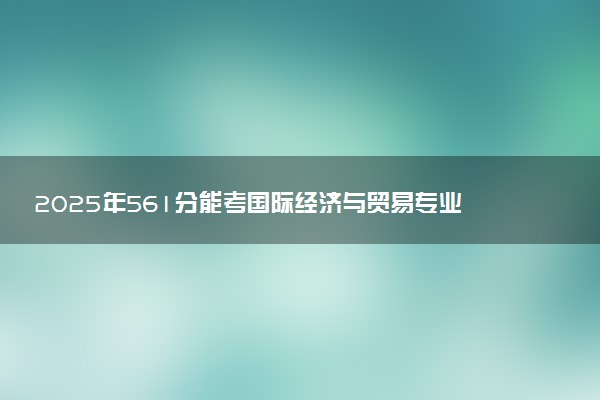 2025年561分能考国际经济与贸易专业吗 561分国际经济与贸易专业大学推荐