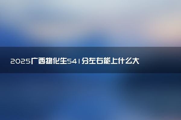 2025广西物化生541分左右能上什么大学 可以报考的院校名单