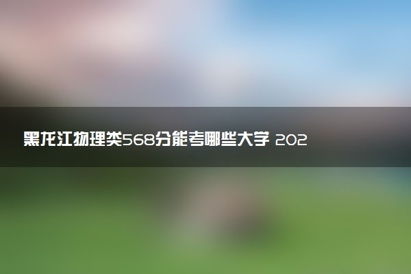 黑龙江物理类568分能考哪些大学 2025考生稳上的大学名单