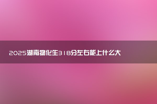 2025湖南物化生318分左右能上什么大学 可以报考的院校名单