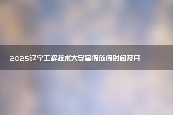 2025辽宁工程技术大学暑假放假时间及开学时间 什么时候开学