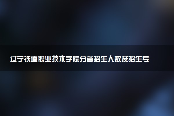 辽宁铁道职业技术学院分省招生人数及招生专业2025年招生计划参考