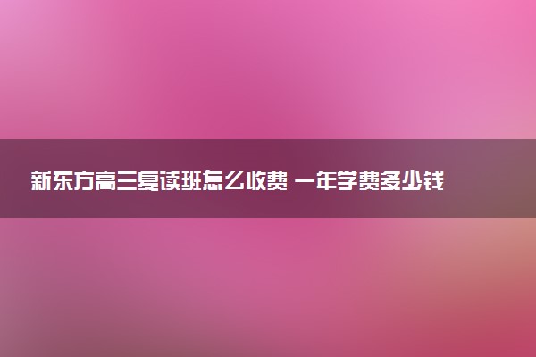 新东方高三复读班怎么收费 一年学费多少钱