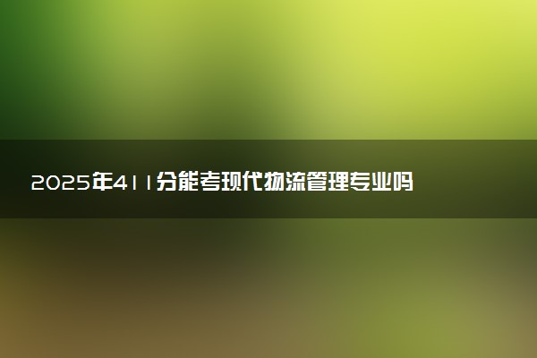 2025年411分能考现代物流管理专业吗 411分现代物流管理专业大学推荐