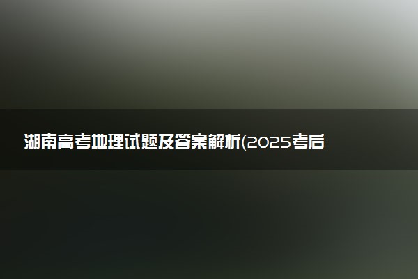 湖南高考地理试题及答案解析（2025考后更新）