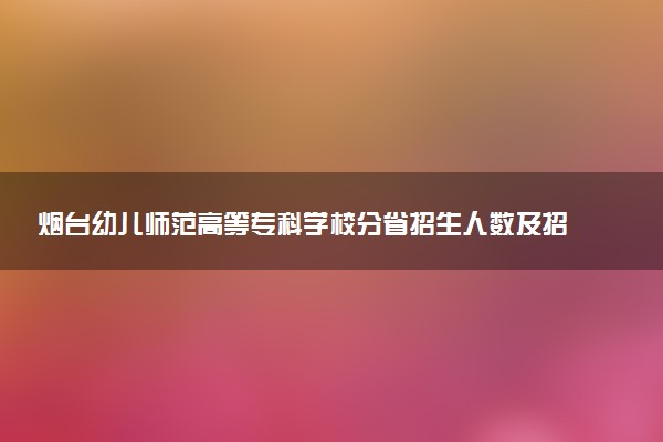 烟台幼儿师范高等专科学校分省招生人数及招生专业2025年招生计划参考