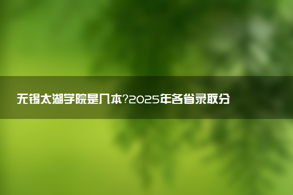 无锡太湖学院是几本？2025年各省录取分数线预测及报考建议