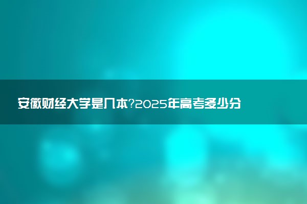 安徽财经大学是几本？2025年高考多少分能上及报考建议