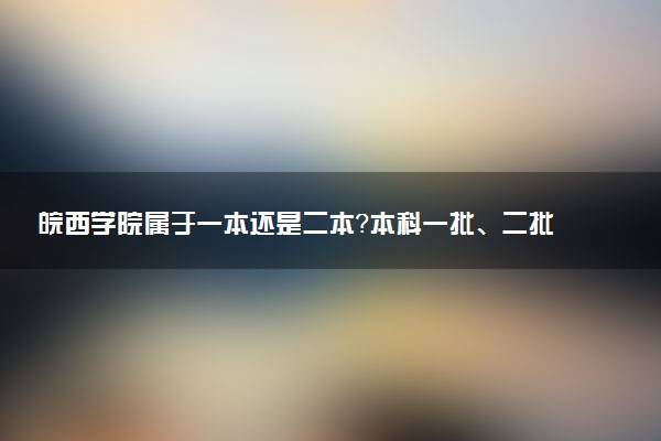 皖西学院属于一本还是二本？本科一批、二批的区别及报考建议