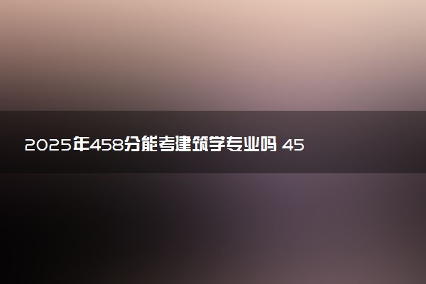 2025年458分能考建筑学专业吗 458分建筑学专业大学推荐