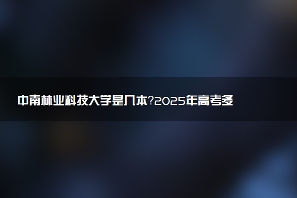 中南林业科技大学是几本？2025年高考多少分能上及报考建议