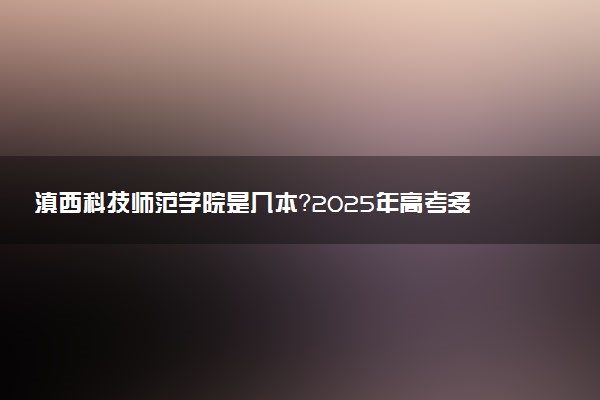 滇西科技师范学院是几本？2025年高考多少分能上及报考建议