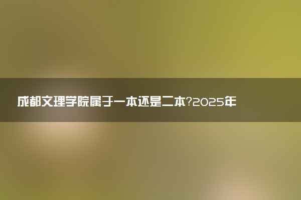 成都文理学院属于一本还是二本？2025年报考建议及分数线预测