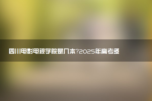 四川电影电视学院是几本？2025年高考多少分能上及报考建议