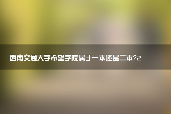 西南交通大学希望学院属于一本还是二本？2025年报考建议及分数线预测