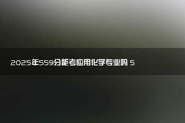 2025年559分能考应用化学专业吗 559分应用化学专业大学推荐