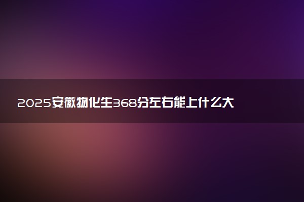 2025安徽物化生368分左右能上什么大学 可以报考的院校名单