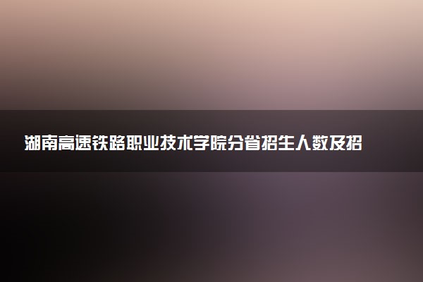 湖南高速铁路职业技术学院分省招生人数及招生专业2025年招生计划参考