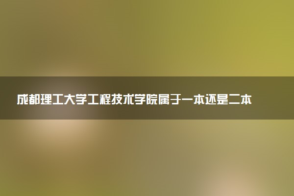 成都理工大学工程技术学院属于一本还是二本？本科一批、二批的区别及报考建议