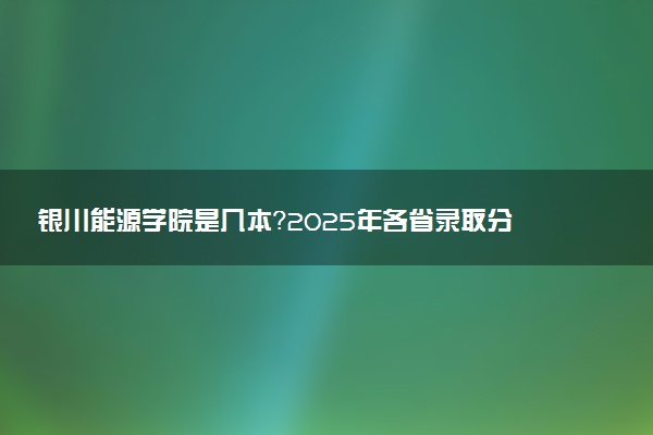 银川能源学院是几本？2025年各省录取分数线预测及报考建议