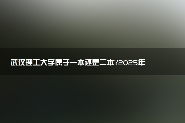 武汉理工大学属于一本还是二本？2025年报考建议及分数线预测