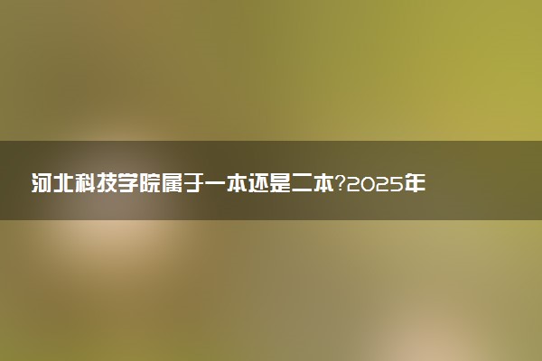 河北科技学院属于一本还是二本？2025年报考建议及分数线预测