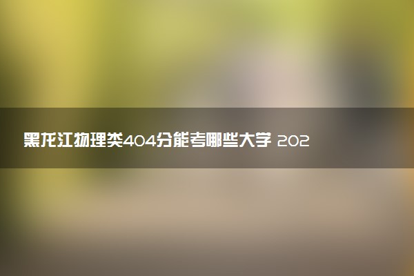 黑龙江物理类404分能考哪些大学 2025考生稳上的大学名单