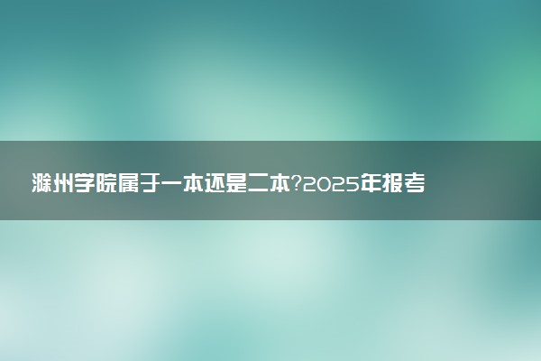 滁州学院属于一本还是二本？2025年报考建议及分数线预测