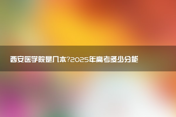 西安医学院是几本？2025年高考多少分能上及报考建议