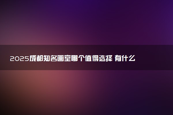 2025成都知名画室哪个值得选择 有什么推荐