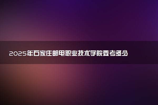 2025年石家庄邮电职业技术学院要考多少分才能上？历年录取分数线及报考指南（含预测）
