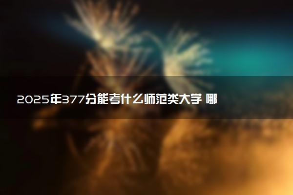 2025年377分能考什么师范类大学 哪些大学值得报