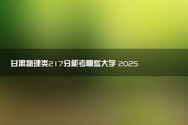 甘肃物理类217分能考哪些大学 2025考生稳上的大学名单