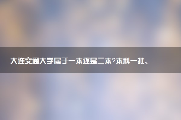 大连交通大学属于一本还是二本？本科一批、二批的区别及报考建议
