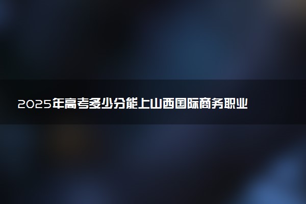 2025年高考多少分能上山西国际商务职业学院？预测各省份录取分数线（附2024年数据及报考指南）