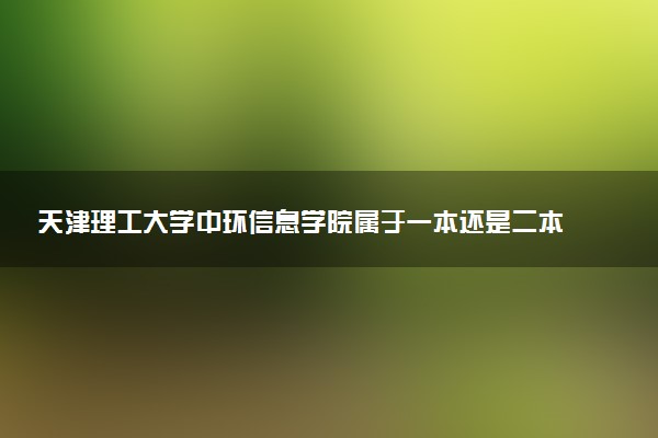 天津理工大学中环信息学院属于一本还是二本？本科一批、二批的区别及报考建议