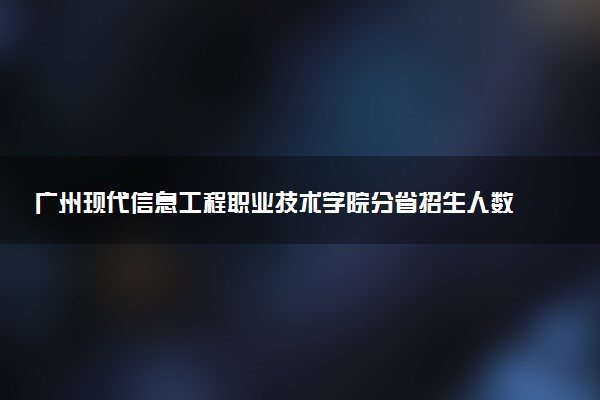 广州现代信息工程职业技术学院分省招生人数及招生专业2025年招生计划参考