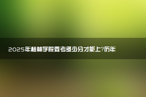2025年桂林学院要考多少分才能上？历年录取分数线及报考指南（含预测）