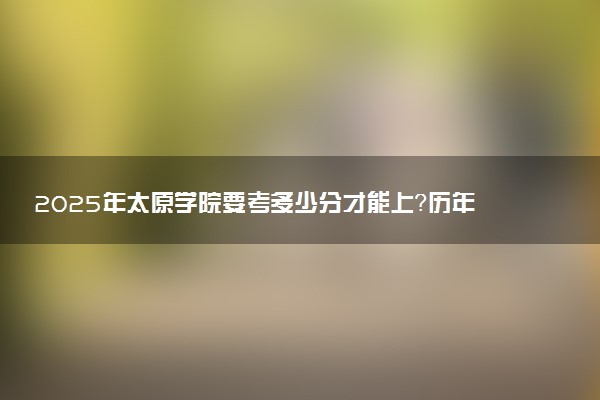 2025年太原学院要考多少分才能上？历年录取分数线及报考指南（含预测）