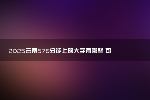 2025云南576分能上的大学有哪些 可以报考院校名单
