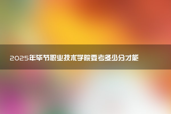 2025年毕节职业技术学院要考多少分才能上？历年录取分数线及报考指南（含预测）