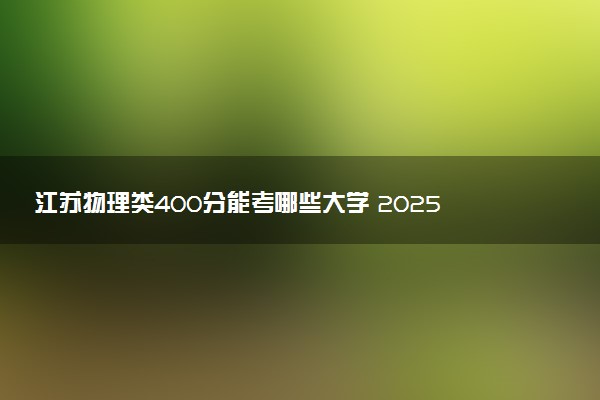 江苏物理类400分能考哪些大学 2025考生稳上的大学名单